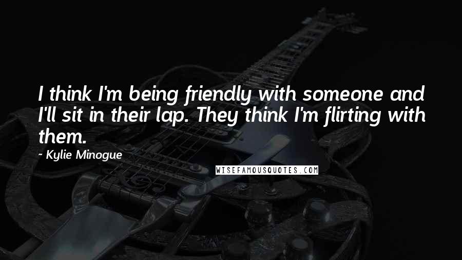 Kylie Minogue Quotes: I think I'm being friendly with someone and I'll sit in their lap. They think I'm flirting with them.