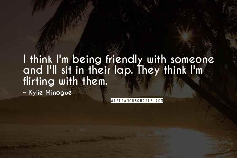 Kylie Minogue Quotes: I think I'm being friendly with someone and I'll sit in their lap. They think I'm flirting with them.