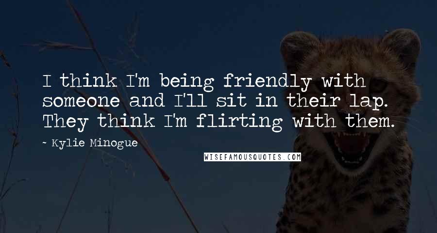 Kylie Minogue Quotes: I think I'm being friendly with someone and I'll sit in their lap. They think I'm flirting with them.