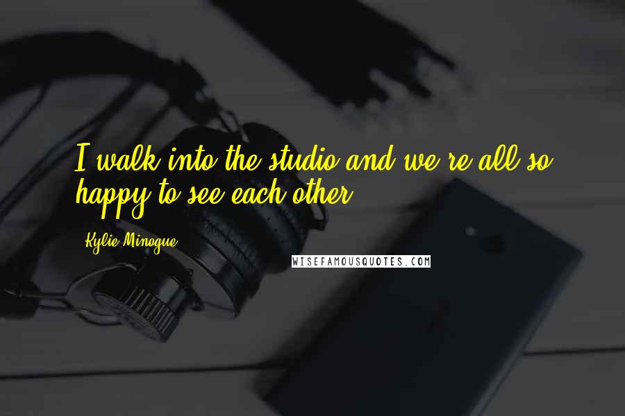 Kylie Minogue Quotes: I walk into the studio and we're all so happy to see each other.