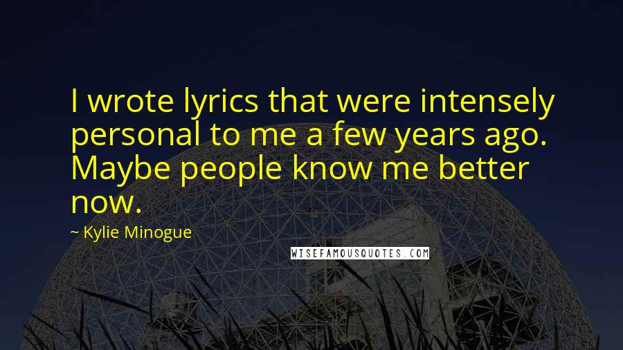 Kylie Minogue Quotes: I wrote lyrics that were intensely personal to me a few years ago. Maybe people know me better now.