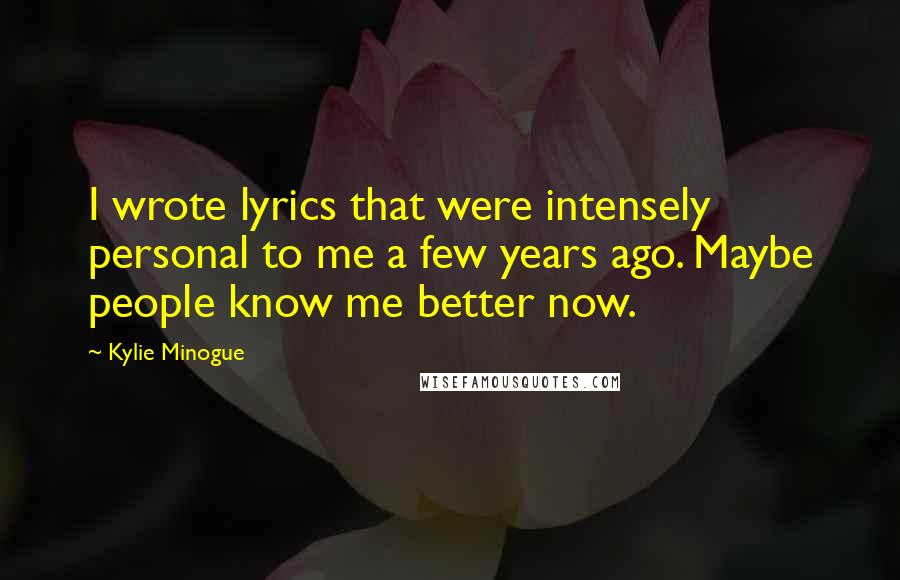 Kylie Minogue Quotes: I wrote lyrics that were intensely personal to me a few years ago. Maybe people know me better now.