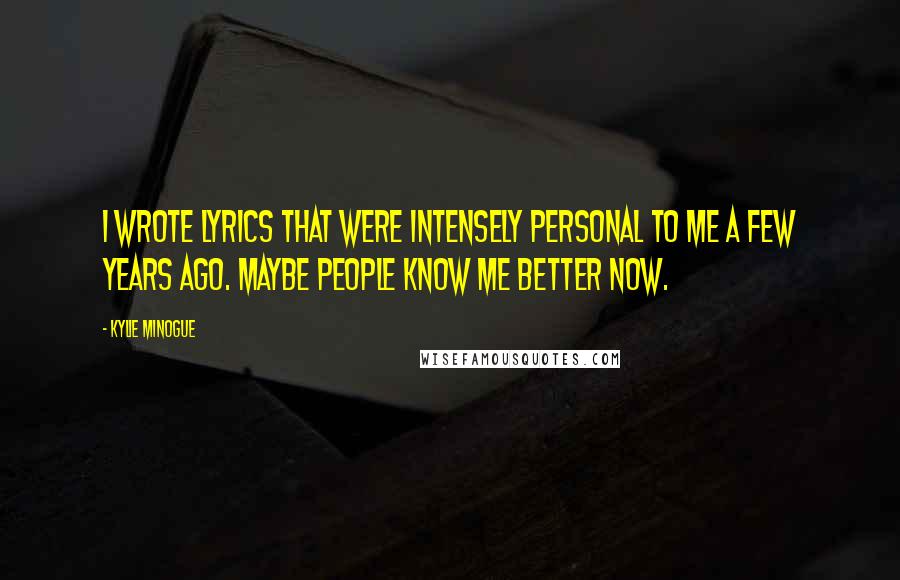 Kylie Minogue Quotes: I wrote lyrics that were intensely personal to me a few years ago. Maybe people know me better now.