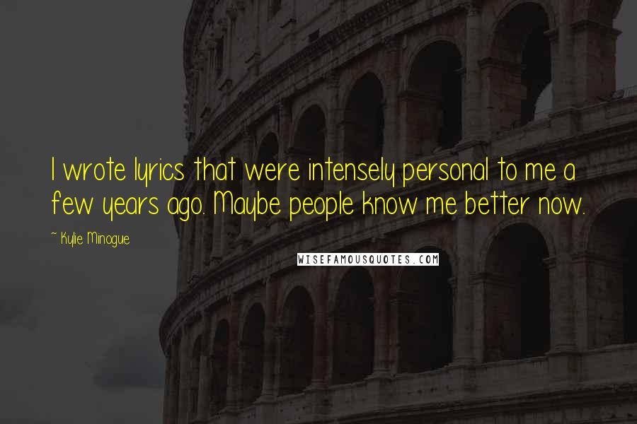 Kylie Minogue Quotes: I wrote lyrics that were intensely personal to me a few years ago. Maybe people know me better now.