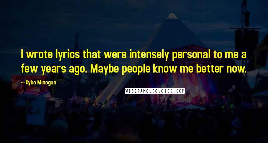 Kylie Minogue Quotes: I wrote lyrics that were intensely personal to me a few years ago. Maybe people know me better now.