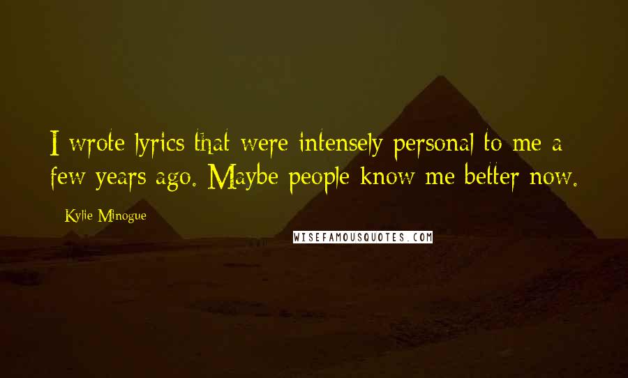 Kylie Minogue Quotes: I wrote lyrics that were intensely personal to me a few years ago. Maybe people know me better now.