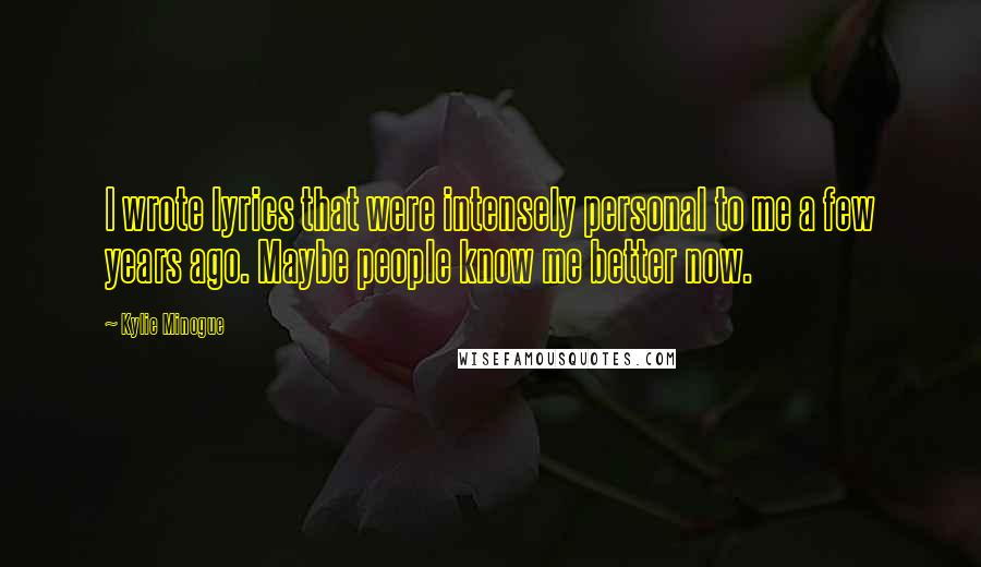 Kylie Minogue Quotes: I wrote lyrics that were intensely personal to me a few years ago. Maybe people know me better now.