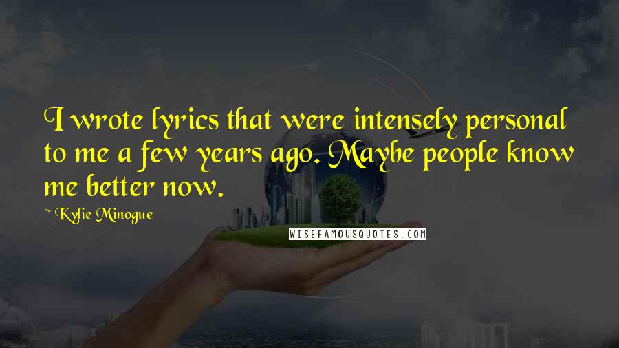 Kylie Minogue Quotes: I wrote lyrics that were intensely personal to me a few years ago. Maybe people know me better now.