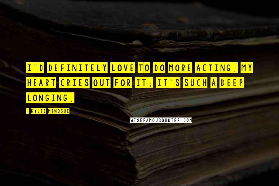 Kylie Minogue Quotes: I'd definitely love to do more acting. My heart cries out for it; it's such a deep longing.