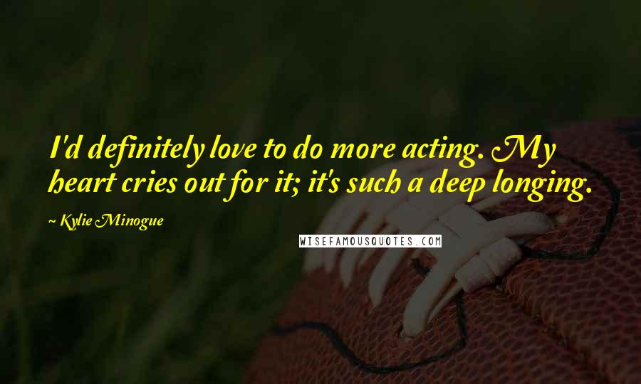 Kylie Minogue Quotes: I'd definitely love to do more acting. My heart cries out for it; it's such a deep longing.