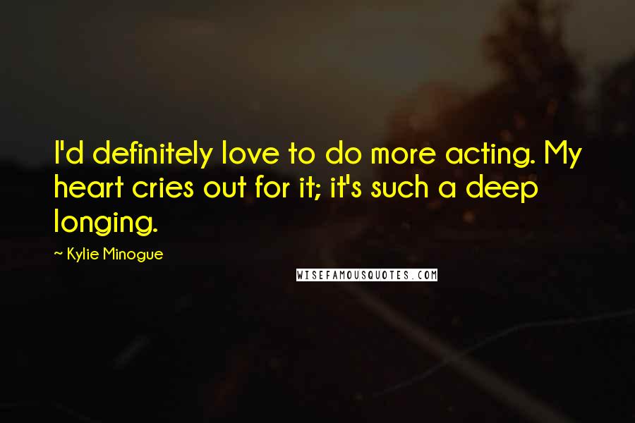 Kylie Minogue Quotes: I'd definitely love to do more acting. My heart cries out for it; it's such a deep longing.