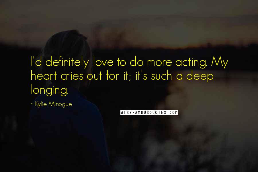 Kylie Minogue Quotes: I'd definitely love to do more acting. My heart cries out for it; it's such a deep longing.