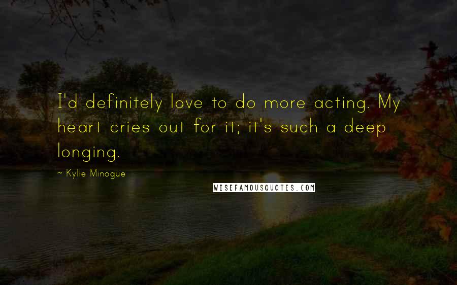 Kylie Minogue Quotes: I'd definitely love to do more acting. My heart cries out for it; it's such a deep longing.