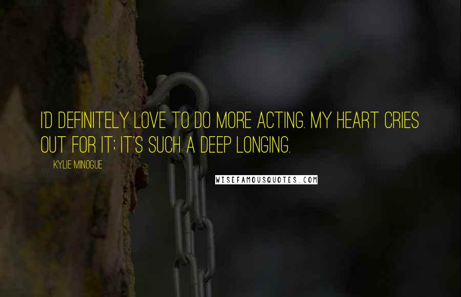 Kylie Minogue Quotes: I'd definitely love to do more acting. My heart cries out for it; it's such a deep longing.