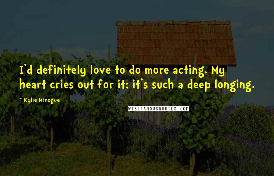 Kylie Minogue Quotes: I'd definitely love to do more acting. My heart cries out for it; it's such a deep longing.