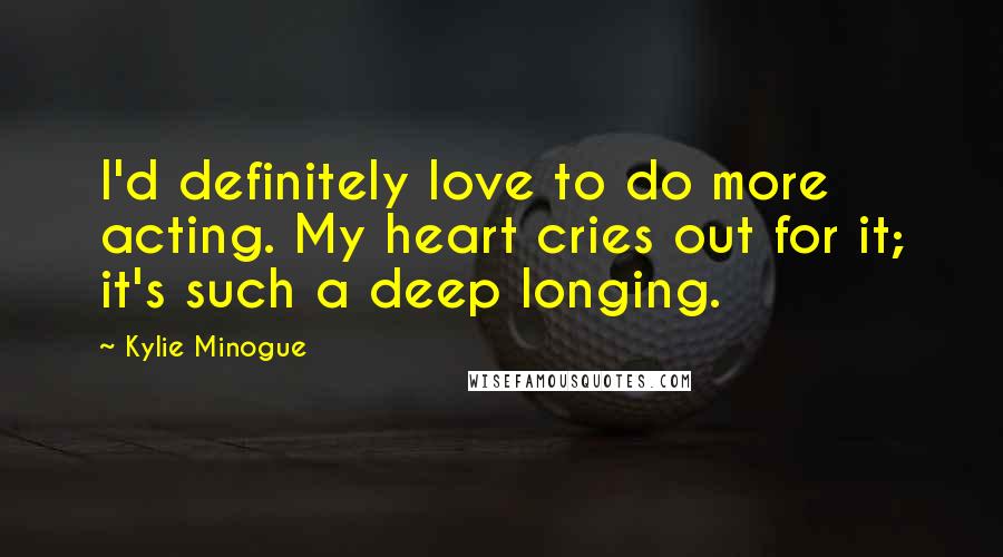 Kylie Minogue Quotes: I'd definitely love to do more acting. My heart cries out for it; it's such a deep longing.