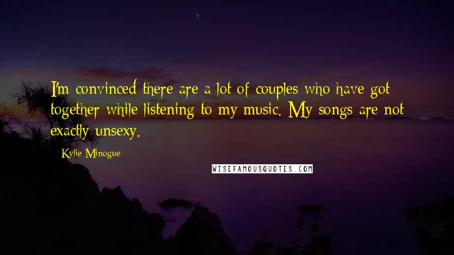 Kylie Minogue Quotes: I'm convinced there are a lot of couples who have got together while listening to my music. My songs are not exactly unsexy.