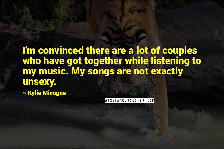 Kylie Minogue Quotes: I'm convinced there are a lot of couples who have got together while listening to my music. My songs are not exactly unsexy.