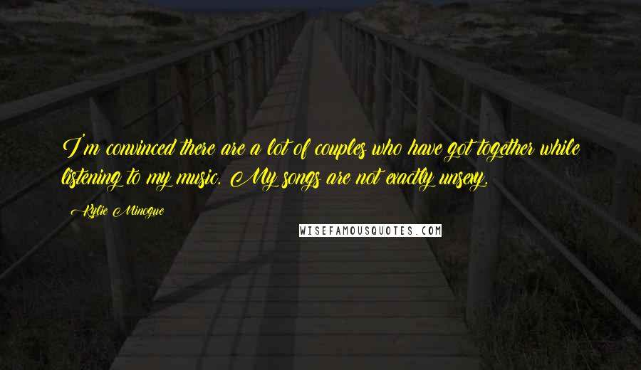 Kylie Minogue Quotes: I'm convinced there are a lot of couples who have got together while listening to my music. My songs are not exactly unsexy.