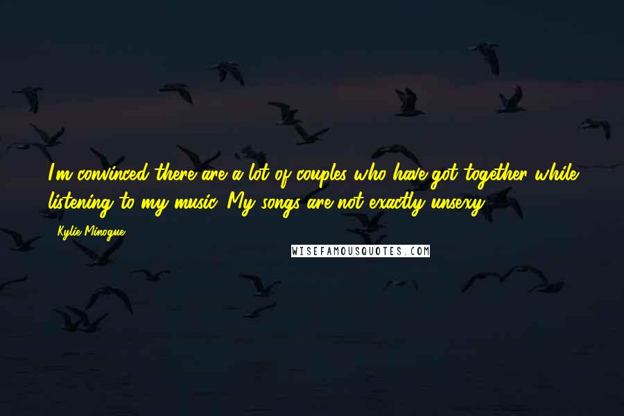 Kylie Minogue Quotes: I'm convinced there are a lot of couples who have got together while listening to my music. My songs are not exactly unsexy.