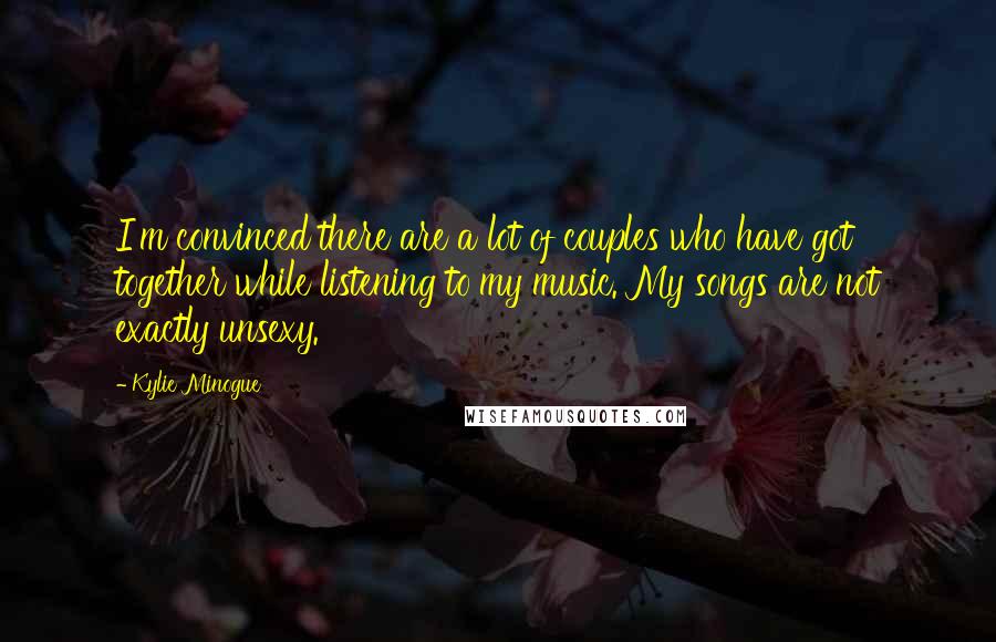 Kylie Minogue Quotes: I'm convinced there are a lot of couples who have got together while listening to my music. My songs are not exactly unsexy.