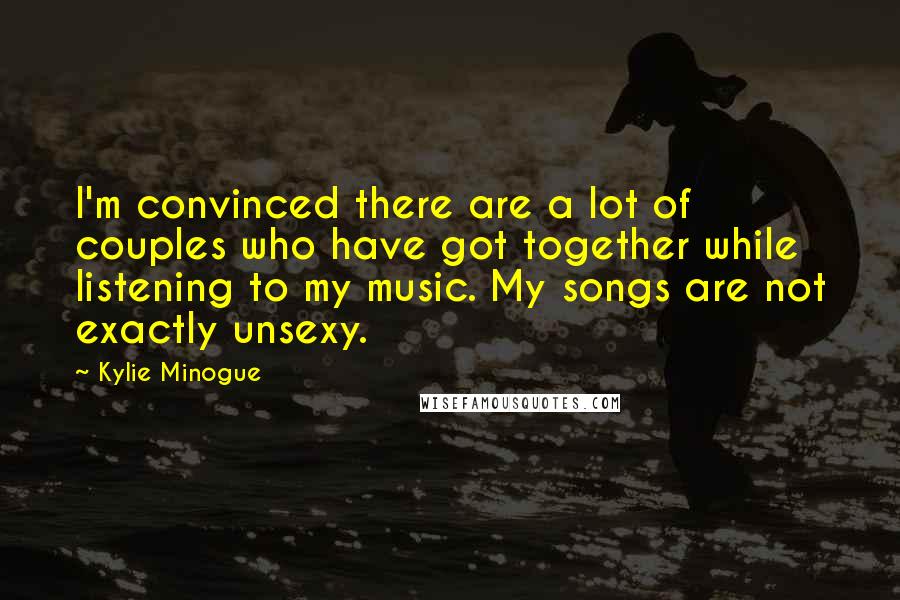Kylie Minogue Quotes: I'm convinced there are a lot of couples who have got together while listening to my music. My songs are not exactly unsexy.