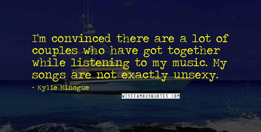 Kylie Minogue Quotes: I'm convinced there are a lot of couples who have got together while listening to my music. My songs are not exactly unsexy.