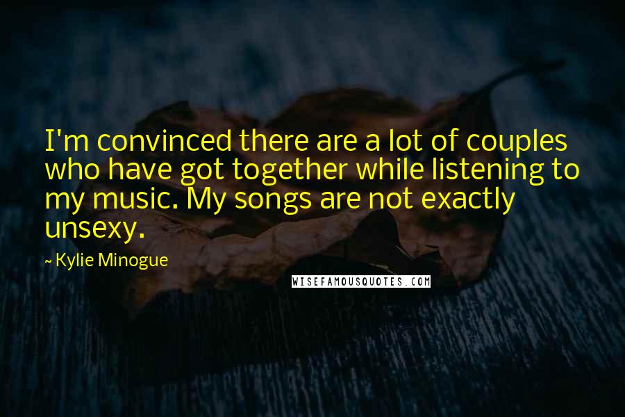 Kylie Minogue Quotes: I'm convinced there are a lot of couples who have got together while listening to my music. My songs are not exactly unsexy.