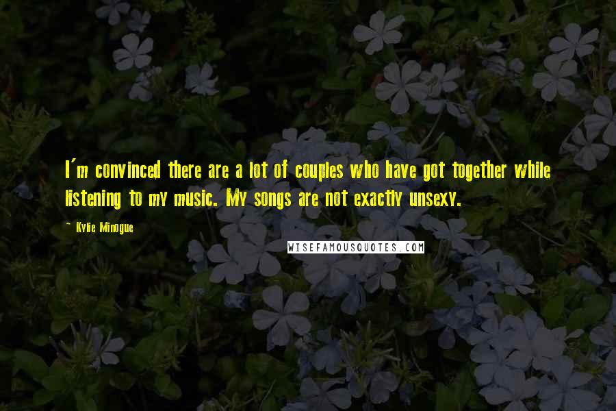 Kylie Minogue Quotes: I'm convinced there are a lot of couples who have got together while listening to my music. My songs are not exactly unsexy.