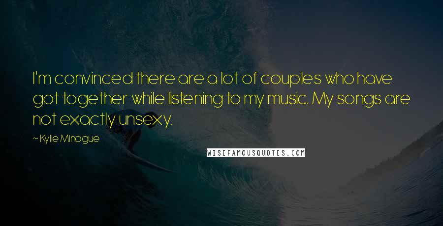Kylie Minogue Quotes: I'm convinced there are a lot of couples who have got together while listening to my music. My songs are not exactly unsexy.