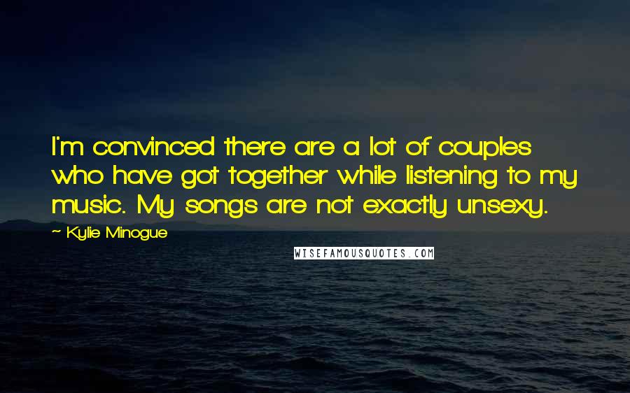 Kylie Minogue Quotes: I'm convinced there are a lot of couples who have got together while listening to my music. My songs are not exactly unsexy.