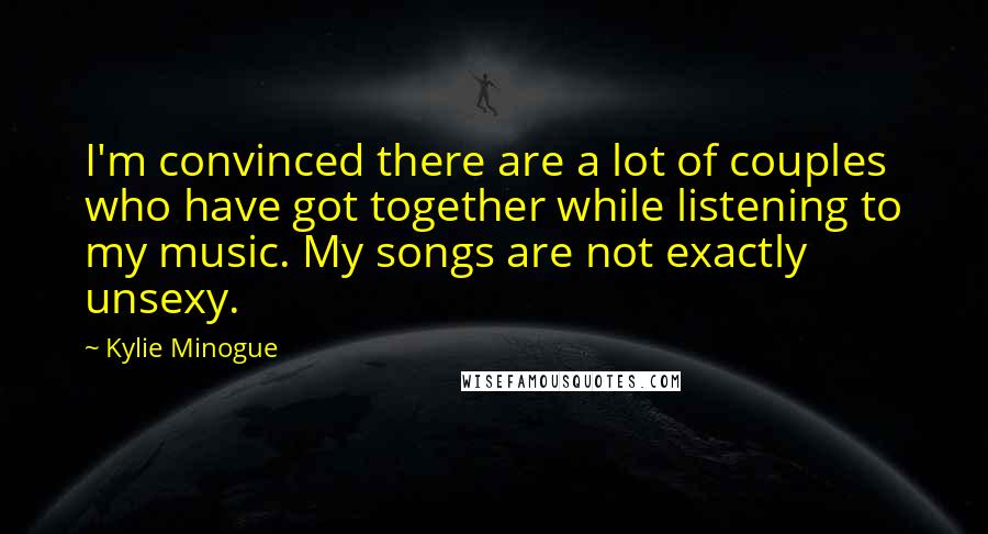 Kylie Minogue Quotes: I'm convinced there are a lot of couples who have got together while listening to my music. My songs are not exactly unsexy.