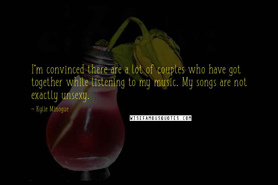 Kylie Minogue Quotes: I'm convinced there are a lot of couples who have got together while listening to my music. My songs are not exactly unsexy.