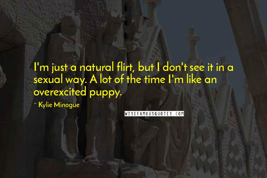 Kylie Minogue Quotes: I'm just a natural flirt, but I don't see it in a sexual way. A lot of the time I'm like an overexcited puppy.