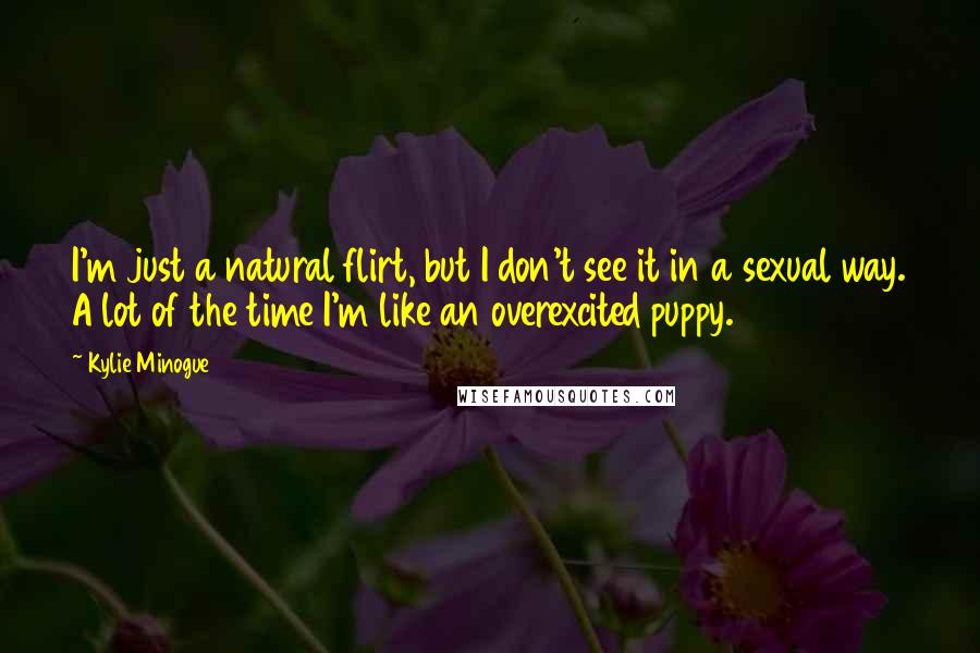 Kylie Minogue Quotes: I'm just a natural flirt, but I don't see it in a sexual way. A lot of the time I'm like an overexcited puppy.