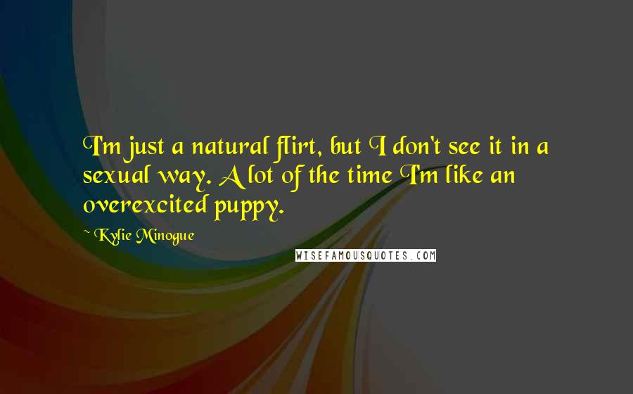 Kylie Minogue Quotes: I'm just a natural flirt, but I don't see it in a sexual way. A lot of the time I'm like an overexcited puppy.