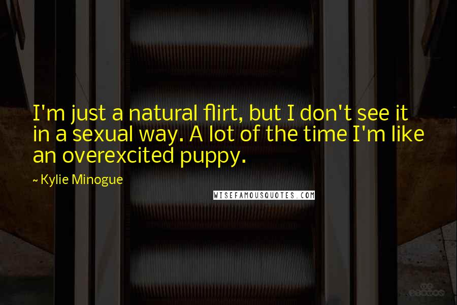 Kylie Minogue Quotes: I'm just a natural flirt, but I don't see it in a sexual way. A lot of the time I'm like an overexcited puppy.