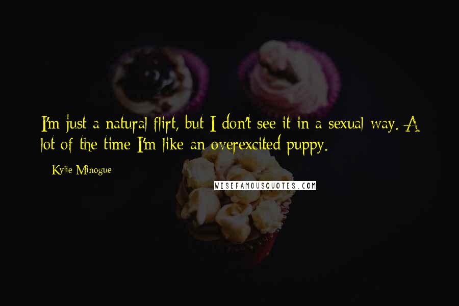 Kylie Minogue Quotes: I'm just a natural flirt, but I don't see it in a sexual way. A lot of the time I'm like an overexcited puppy.
