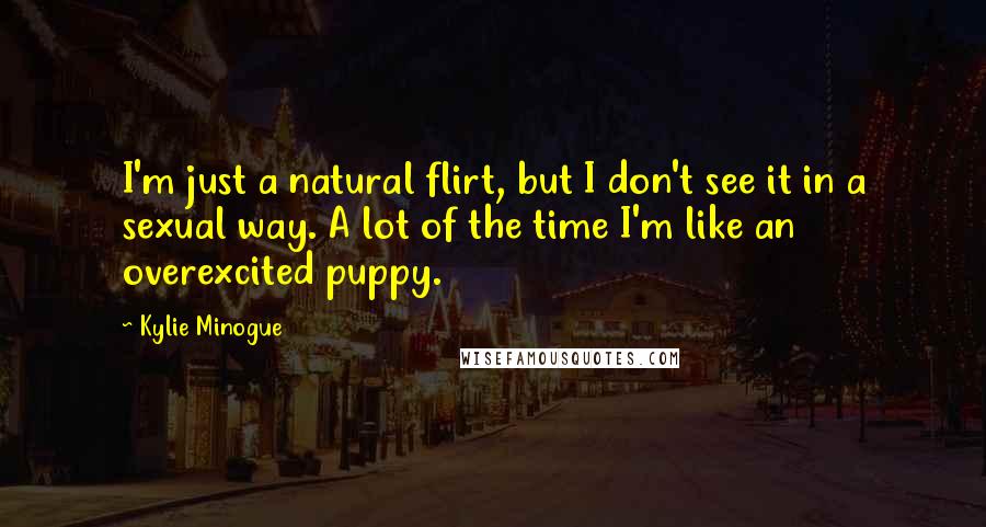 Kylie Minogue Quotes: I'm just a natural flirt, but I don't see it in a sexual way. A lot of the time I'm like an overexcited puppy.