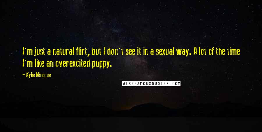 Kylie Minogue Quotes: I'm just a natural flirt, but I don't see it in a sexual way. A lot of the time I'm like an overexcited puppy.