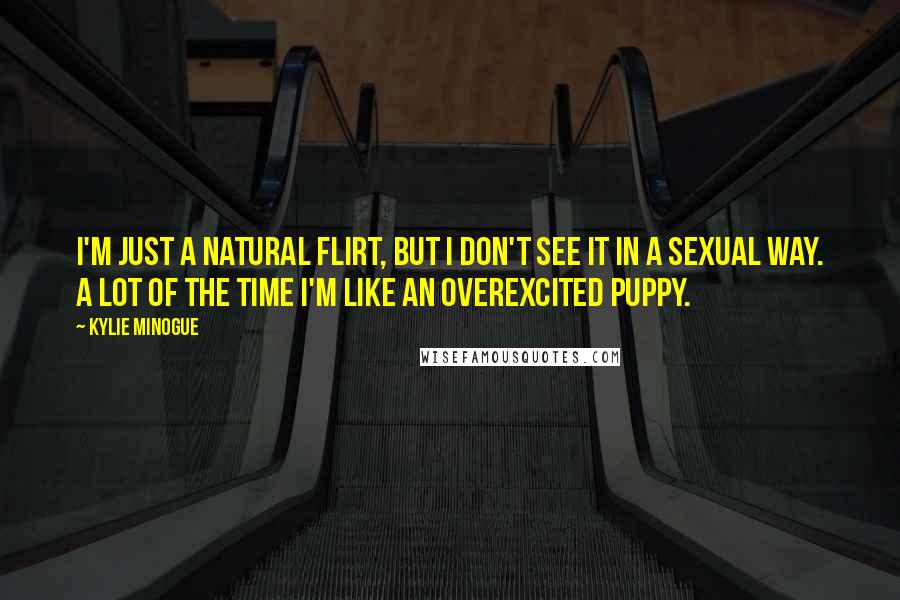 Kylie Minogue Quotes: I'm just a natural flirt, but I don't see it in a sexual way. A lot of the time I'm like an overexcited puppy.