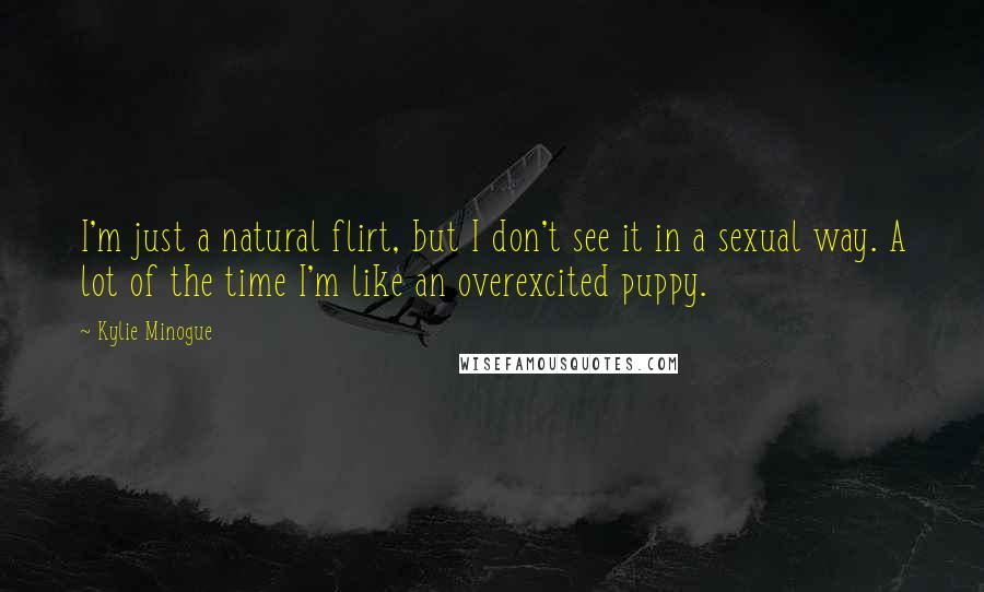Kylie Minogue Quotes: I'm just a natural flirt, but I don't see it in a sexual way. A lot of the time I'm like an overexcited puppy.