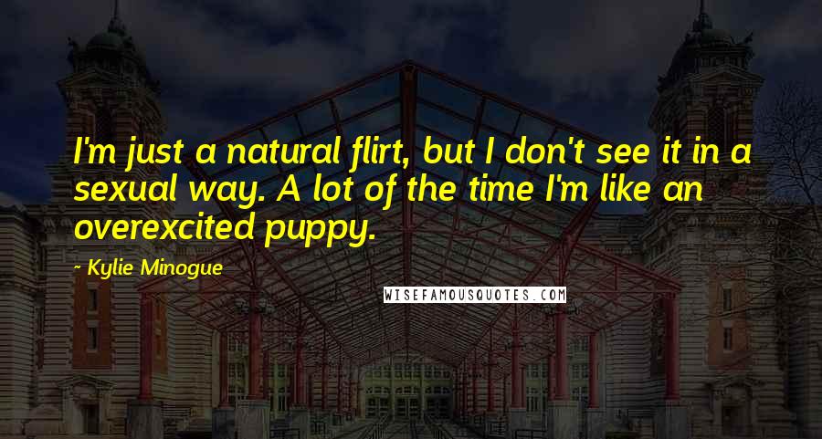 Kylie Minogue Quotes: I'm just a natural flirt, but I don't see it in a sexual way. A lot of the time I'm like an overexcited puppy.