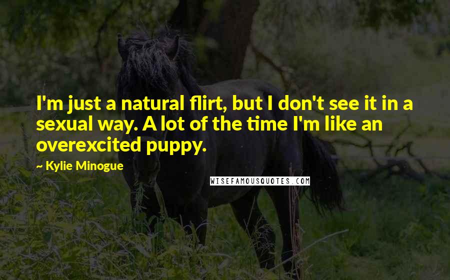 Kylie Minogue Quotes: I'm just a natural flirt, but I don't see it in a sexual way. A lot of the time I'm like an overexcited puppy.