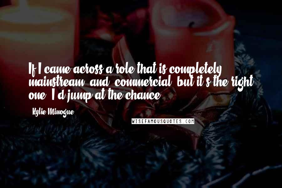 Kylie Minogue Quotes: If I came across a role that is completely mainstream [and] commercial, but it's the right one, I'd jump at the chance.