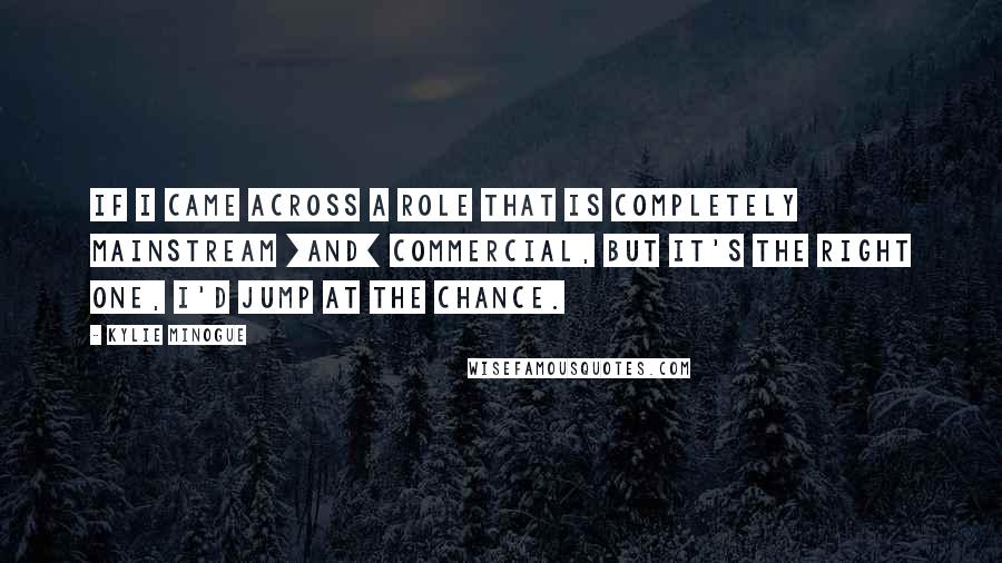 Kylie Minogue Quotes: If I came across a role that is completely mainstream [and] commercial, but it's the right one, I'd jump at the chance.