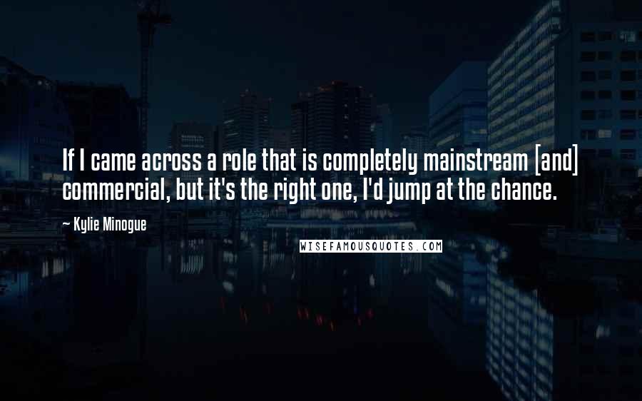 Kylie Minogue Quotes: If I came across a role that is completely mainstream [and] commercial, but it's the right one, I'd jump at the chance.