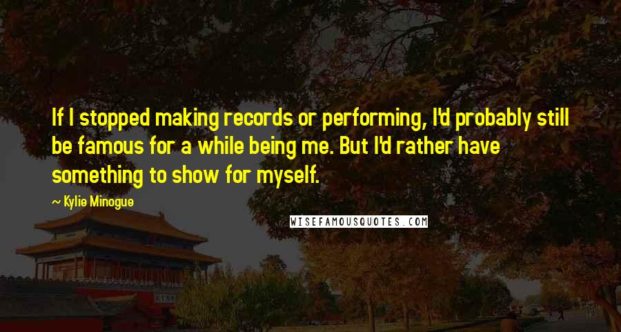 Kylie Minogue Quotes: If I stopped making records or performing, I'd probably still be famous for a while being me. But I'd rather have something to show for myself.