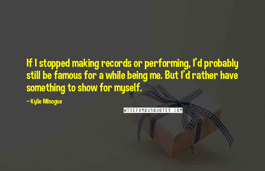 Kylie Minogue Quotes: If I stopped making records or performing, I'd probably still be famous for a while being me. But I'd rather have something to show for myself.