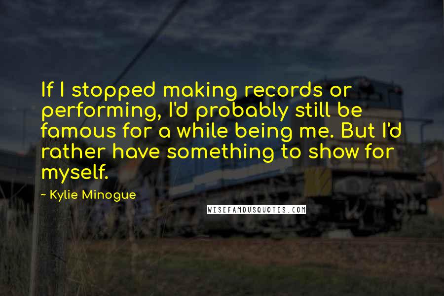 Kylie Minogue Quotes: If I stopped making records or performing, I'd probably still be famous for a while being me. But I'd rather have something to show for myself.